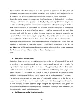 the assumptions of systems designers as to the sequences of operations that the system will
support and the dependencies between the members of these sequences. The conceptual structure
is, in essence, the system and data architecture and the abstractions used in the system
design. The spatial structure is, perhaps, less significant because of the intangibility of software
but may be reflected in some systems where the physical positioning of hardware is significant
or in the layout and organization of the system’s user interface. Ethno methodological studies of
work are often interested in the temporal and sequential structure of processes in the technical
system (structured as a series of definite steps – ‘workflow without’, and how well these
processes mesh with the ways in which the social practices are structured temporally and
sequentially from within. Commonly, the temporal structures of the technical system are much
more rigid than the fluid, reactive structures of the social system and this leads to a mismatch
where users are frustrated by the restrictions imposed by the technical system.Dourish states that
questions of ontological or conceptual structure “…address(es) the question of how we can
individuate the world, or distinguish between one entity and another; how we can understand
the relationships between different entities or classes of entity; and so
forth.”
 Rules, plans and procedures
We defined the social structure of work in the previous section as a reflection of both how work
is perceived by an organisation and how that work is actually carried out by people. The
organisational view is normally defined in sets of rules, plans and procedures. Rules define
conditions that must be maintained (e.g. credits and debits must balance), plans (or processes)
define workflows (e.g. what steps are followed to close an account) and procedures define the
particular ways in which activities are carried out (e.g. how to validate a customer’s identity).
Practical experience, as well as a wide range of ethnographic studies, tells us that the way in
which work is actually done and the way in which it is set out in the rules, plans and procedures
is often markedly different. Different people interpret the organizational rules, plans and
procedures in different ways depending on their competence, knowledge, status, experience and
the contingencies of each particular situation.
 Social structure and system dependability
49
 