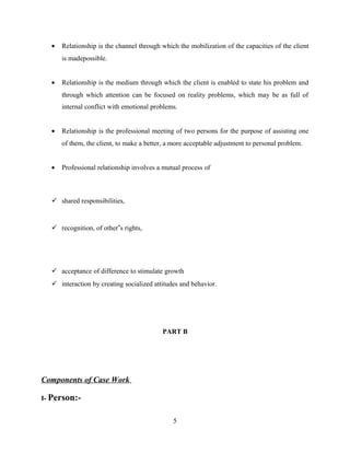 • Relationship is the channel through which the mobilization of the capacities of the client
is madepossible.
• Relationship is the medium through which the client is enabled to state his problem and
through which attention can be focused on reality problems, which may be as full of
internal conflict with emotional problems.
• Relationship is the professional meeting of two persons for the purpose of assisting one
of them, the client, to make a better, a more acceptable adjustment to personal problem.
• Professional relationship involves a mutual process of
 shared responsibilities,
 recognition, of other‟s rights,
 acceptance of difference to stimulate growth
 interaction by creating socialized attitudes and behavior.
PART B
Components of Case Work
I- Person:-
5
 