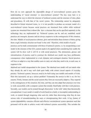 How do we now approach the dependable design of socio-technical systems given this
understanding of ‘social structure’ in socio-technical systems? The key issue here is to
understand the way in which the structure of technical systems and the structure of rules, plans
and procedures, fit with that of the social system. The relationship cannot be adequately
described in formal structural terms, i.e. it is not possible to produce an accurate model of a
socio-technical system because social practices are structured from within while technical
systems are structured from without (the have a structure that can be specified separately to the
technology they are implemented in). Technical systems can be, and are, modelled, social
practices are emergent, dynamic and are always responsive to the contingencies of this situation,
this time. Models of social practices abstract, gloss and rationalise these features of them, giving
them a rigid, formulaic structure not found ‘in the wild’. Therefore, while models of social
practices can be made commensurate with those of technical systems, i.e. by encapsulating a user
model in the structure of the GUI, caution needs to be applied when considering how usable the
system will be (how well it will fit in with social practices). The abstractions, glosses and
rationalisations of practice used to construct the idealised user model may have problematic
consequences when implemented in a real, dynamic and contingent situation. Social practices
will have to adapt in a way that enables users to carry out what they need to do, in each case, in
response to the
idealised user model encapsulated in the system. The idealised user model will not match what
they already do, and it may well clash quite badly with certain crucial aspects of everyday
practice. Technical systems, however, need to be built using user models and models of work.
Does this necessarily set up a serious problem? Fortunately the answer to this is no, for two
reasons. Firstly, humans and the social systems they form are necessarily adaptive. They respond
to the contingencies of this situation, this time, and they can also adapt their practices over time
to work successfully with a computer system that initially fitted badly with their work practices.
Secondly, user models can be created through observation ‘in the wild’ rather than theoretically
conceptualised. A user model or model of work based on a faulty or incomplete understanding or
work, or created through imagining what users do, rather than discovering what they do runs
serious risks of misunderstanding the users or misrepresenting their work. A key feature of
system dependability concerns efficient and effective sociotechnical system operation such that
personnel will be able to achieve work with technical systems successfully. This includes the
50
 