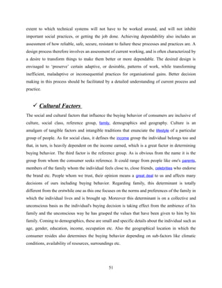 extent to which technical systems will not have to be worked around, and will not inhibit
important social practices, or getting the job done. Achieving dependability also includes an
assessment of how reliable, safe, secure, resistant to failure these processes and practices are. A
design process therefore involves an assessment of current working, and is often characterized by
a desire to transform things to make them better or more dependable. The desired design is
envisaged to ‘preserve’ certain adaptive, or desirable, patterns of work, while transforming
inefficient, maladaptive or inconsequential practices for organisational gains. Better decision
making in this process should be facilitated by a detailed understanding of current process and
practice.
 Cultural Factors
The social and cultural factors that influence the buying behavior of consumers are inclusive of
culture, social class, reference group, family, demographics and geography. Culture is an
amalgam of tangible factors and intangible traditions that enunciate the lifestyle of a particular
group of people. As for social class, it defines the income group the individual belongs too and
that, in turn, is heavily dependent on the income earned, which is a great factor in determining
buying behavior. The third factor is the reference group. As is obvious from the name it is the
group from whom the consumer seeks reference. It could range from people like one's parents,
members of the family whom the individual feels close to, close friends, celebrities who endorse
the brand etc. People whom we trust, their opinion means a great deal to us and affects many
decisions of ours including buying behavior. Regarding family, this determinant is totally
different from the erstwhile one as this one focuses on the norms and preferences of the family in
which the individual lives and is brought up. Moreover this determinant is on a collective and
unconscious basis as the individual's buying decision is taking effect from the ambience of his
family and the unconscious way he has grasped the values that have been given to him by his
family. Coming to demographics, these are small and specific details about the individual such as
age, gender, education, income, occupation etc. Also the geographical location in which the
consumer resides also determines the buying behavior depending on sub-factors like climatic
conditions, availability of resources, surroundings etc.
51
 