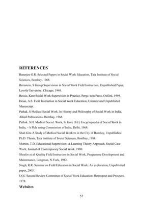 REFERENCES
Banerjee G.R. Selected Papers in Social Work Education, Tata Institute of Social
Sciences, Bombay, 1968.
Bernstein, S Group Supervision in Social Work Field Instruction, Unpublished Paper,
Loyola University, Chicago, 1968.
Bessie, Kent Social Work Supervision in Practice, Perga~non Press, Oxford, 1969.
Desai, A.S. Field Instruction in Social Work Education, Undated and Unpublished
Manuscript.
Pathak, S Medical Social Work. In History and Philosophy of Social Work in India,
Allied Publications, Bombay, 1968.
Pathak, S.H. Medical Social .Work, In Gore (Ed.) Encyclopaedia of Social Work in
India, ~ h Pkla nning Commission of India, Delhi, 1968.
Shah Gita A Study of Medical Social Workers in the City of Bombay, Unpublished
Ph.D. Thesis, Tata Institute of Social Sciences, Bonlbay, 1988.
Morton, T.D. Educational Supervision: A Learning Theory Approach, Social Case
Work, Journal of Contemporary Social Work, 1980.
Sheafor et al. Quality Field Instruction in Social Work, Programme Development and
Maintenance, Longman, N.York, 1982.
Singh, R.R. Seminar on Field Education in Social Work: An exploration, Unpublished
paper, 2005.
UGC Second Review Committee of Social Work Education: Retrospect and Prospect,
1978.
Websites
52
 