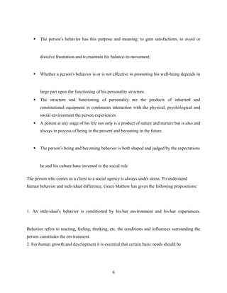  The person’s behavior has this purpose and meaning: to gain satisfactions, to avoid or
dissolve frustration and to maintain his balance-in-movement.
 Whether a person’s behavior is or is not effective in promoting his well-being depends in
large part upon the functioning of his personality structure.
 The structure and functioning of personality are the products of inherited and
constitutional equipment in continuous interaction with the physical, psychological and
social environment the person experiences.
 A person at any stage of his life not only is a product of nature and nurture but is also and
always in process of being in the present and becoming in the future.
 The person’s being and becoming behavior is both shaped and judged by the expectations
he and his culture have invested in the social role
The person who comes as a client to a social agency is always under stress. To understand
human behavior and individual difference, Grace Mathew has given the following propositions:
1. An individual’s behavior is conditioned by his/her environment and his/her experiences.
Behavior refers to reacting, feeling, thinking, etc. the conditions and influences surrounding the
person constitutes the environment.
2. For human growth and development it is essential that certain basic needs should be
6
 