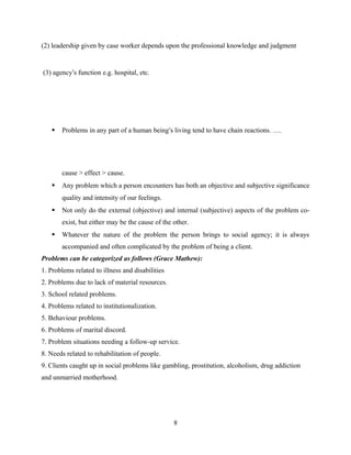 (2) leadership given by case worker depends upon the professional knowledge and judgment
(3) agency’s function e.g. hospital, etc.
 Problems in any part of a human being’s living tend to have chain reactions. ….
cause > effect > cause.
 Any problem which a person encounters has both an objective and subjective significance
quality and intensity of our feelings.
 Not only do the external (objective) and internal (subjective) aspects of the problem co-
exist, but either may be the cause of the other.
 Whatever the nature of the problem the person brings to social agency; it is always
accompanied and often complicated by the problem of being a client.
Problems can be categorized as follows (Grace Mathew):
1. Problems related to illness and disabilities
2. Problems due to lack of material resources.
3. School related problems.
4. Problems related to institutionalization.
5. Behaviour problems.
6. Problems of marital discord.
7. Problem situations needing a follow-up service.
8. Needs related to rehabilitation of people.
9. Clients caught up in social problems like gambling, prostitution, alcoholism, drug addiction
and unmarried motherhood.
Problem
8
 