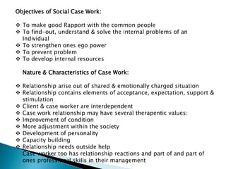 Objectives of Social Case Work:
 To make good Rapport with the common people
 To find-out, understand & solve the internal problems of an
Individual
 To strengthen ones ego power
 To prevent problem
 To develop internal resources
Nature & Characteristics of Case Work:
 Relationship arise out of shared & emotionally charged situation
 Relationship contains elements of acceptance, expectation, support &
stimulation
 Client & case worker are interdependent
 Case work relationship may have several therapentic values:
 Improvement of condition
 More adjustment within the society
 Development of personality
 Capacity building
 Relationship needs outside help
Case worker too has relationship reactions and part of and part of
ones professional skills in their management
 