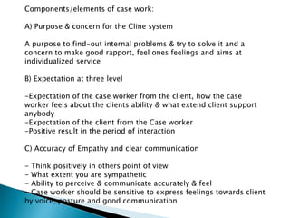 Components/elements of case work:
A) Purpose & concern for the Cline system
A purpose to find-out internal problems & try to solve it and a
concern to make good rapport, feel ones feelings and aims at
individualized service
B) Expectation at three level
-Expectation of the case worker from the client, how the case
worker feels about the clients ability & what extend client support
anybody
-Expectation of the client from the Case worker
-Positive result in the period of interaction
C) Accuracy of Empathy and clear communication
- Think positively in others point of view
- What extent you are sympathetic
- Ability to perceive & communicate accurately & feel
- Case worker should be sensitive to express feelings towards client
by voice, posture and good communication
 