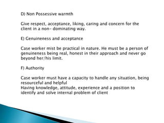 D) Non Possessive warmth
Give respect, acceptance, liking, caring and concern for the
client in a non- dominating way.
E) Genuineness and acceptance
Case worker mist be practical in nature. He must be a person of
genuineness being real, honest in their approach and never go
beyond her/his limit.
F) Authority
Case worker must have a capacity to handle any situation, being
resourceful and helpful
Having knowledge, attitude, experience and a position to
identify and solve internal problem of client
 