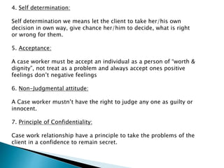 4. Self determination:
Self determination we means let the client to take her/his own
decision in own way, give chance her/him to decide, what is right
or wrong for them.
5. Acceptance:
A case worker must be accept an individual as a person of “worth &
dignity”, not treat as a problem and always accept ones positive
feelings don’t negative feelings
6. Non-Judgmental attitude:
A Case worker mustn’t have the right to judge any one as guilty or
innocent.
7. Principle of Confidentiality:
Case work relationship have a principle to take the problems of the
client in a confidence to remain secret.
 