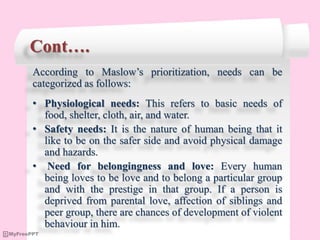 Cont….
According to Maslow’s prioritization, needs can be
categorized as follows:
• Physiological needs: This refers to basic needs of
food, shelter, cloth, air, and water.
• Safety needs: It is the nature of human being that it
like to be on the safer side and avoid physical damage
and hazards.
• Need for belongingness and love: Every human
being loves to be love and to belong a particular group
and with the prestige in that group. If a person is
deprived from parental love, affection of siblings and
peer group, there are chances of development of violent
behaviour in him.
 