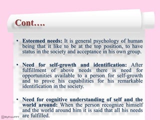 Cont….
• Esteemed needs: It is general psychology of human
being that it like to be at the top position, to have
status in the society and acceptance in his own group.
• Need for self-growth and identification: After
fulfillment of above needs there is need for
opportunities available to a person for self-growth
and to prove his capabilities for his remarkable
identification in the society.
• Need for cognitive understanding of self and the
world around: When the person recognize himself
and the world around him it is said that all his needs
are fulfilled.
 