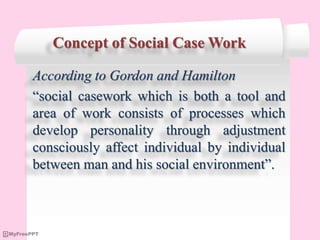 Concept of Social Case Work
According to Gordon and Hamilton
“social casework which is both a tool and
area of work consists of processes which
develop personality through adjustment
consciously affect individual by individual
between man and his social environment”.
 