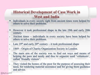 Historical Development of Case Work in
West and India
 Individuals in every society right from ancient times were helped by
others to solve their problems.
 However it took professional shape in the late 19th and early 20th
century.
 Ancient times – individuals in every society have been helped by
others to solve their problems.
 Late 19th and early 20th century – it took professional shape
 1869 – Origin of Charity Organization Society in London.
 The main aim of the society was to find out ways and means of
helping the poor and needy and thus to organize used ‘volunteers’,
called ‘friendly visitors’.
 They visited the homes of the poor for the purpose of assessing their
need, for rendering material assistance and for giving them guidance
and advice.
 