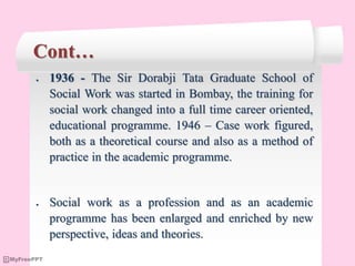 Cont…
 1936 - The Sir Dorabji Tata Graduate School of
Social Work was started in Bombay, the training for
social work changed into a full time career oriented,
educational programme. 1946 – Case work figured,
both as a theoretical course and also as a method of
practice in the academic programme.
 Social work as a profession and as an academic
programme has been enlarged and enriched by new
perspective, ideas and theories.
 