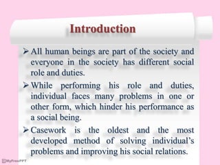 Introduction
All human beings are part of the society and
everyone in the society has different social
role and duties.
While performing his role and duties,
individual faces many problems in one or
other form, which hinder his performance as
a social being.
Casework is the oldest and the most
developed method of solving individual’s
problems and improving his social relations.
 