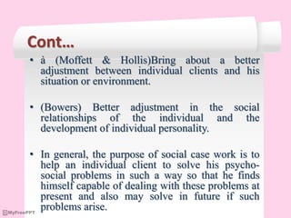 Cont…
• à (Moffett & Hollis)Bring about a better
adjustment between individual clients and his
situation or environment.
• (Bowers) Better adjustment in the social
relationships of the individual and the
development of individual personality.
• In general, the purpose of social case work is to
help an individual client to solve his psycho-
social problems in such a way so that he finds
himself capable of dealing with these problems at
present and also may solve in future if such
problems arise.
 