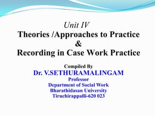 Unit IV
Theories /Approaches to Practice
&
Recording in Case Work Practice
Compiled By
Dr. V.SETHURAMALINGAM
Professor
Department of Social Work
Bharathidasan University
Tiruchirappalli-620 023
 