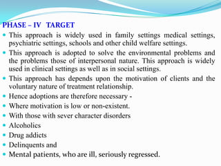 PHASE – IV TARGET
 This approach is widely used in family settings medical settings,
psychiatric settings, schools and other child welfare settings.
 This approach is adopted to solve the environmental problems and
the problems those of interpersonal nature. This approach is widely
used in clinical settings as well as in social settings.
 This approach has depends upon the motivation of clients and the
voluntary nature of treatment relationship.
 Hence adoptions are therefore necessary -
 Where motivation is low or non-existent.
 With those with sever character disorders
 Alcoholics
 Drug addicts
 Delinquents and
 Mental patients, who are ill, seriously regressed.
 