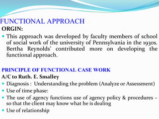 FUNCTIONAL APPROACH
ORGIN:
 This approach was developed by faculty members of school
of social work of the university of Pennsylvania in the 1930s.
Bertha Reynolds’ contributed more on developing the
functional approach.
PRINCIPLE OF FUNCTIONAL CASE WORK
A/C to Ruth. E. Smalley
 Diagnosis : Understanding the problem (Analyze or Assessment)
 Use of time phase:
 The use of agency functions use of agency policy & procedures –
so that the client may know what he is dealing
 Use of relationship
 