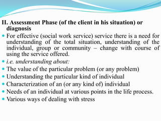 II. Assessment Phase (of the client in his situation) or
diagnosis
 For effective (social work service) service there is a need for
understanding of the total situation, understanding of the
individual, group or community – change with course of
using the service offered.
 i.e. understanding about:
 The value of the particular problem (or any problem)
 Understanding the particular kind of individual
 Characterization of an (or any kind of) individual
 Needs of an individual at various points in the life process.
 Various ways of dealing with stress
 