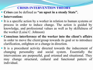 CRISIS INTERVENTION THEORY
 Crises can be defined as “an upset in a steady State”.
 Intervention:
 It is a specific action by a worker in relation to human systems or
process in order to induce change. The action is guided by
knowledge, and professional values as well as by skilfulness of
the worker (Luise C. Johnson)
 Conscious interference of the worker into the client’s affairs
in order to move the client/group towards its goal or to introduce
clarification, enlighten or a change in direction.
 It is a procedural activity directed towards the inducement of
changing personality and social system. Essentially the
interventions are purposeful, goal oriented and situational. They
may change structural, cultural and functional pattern of
individual.
 