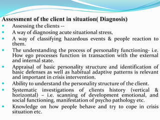 Assessment of the client in situation( Diagnosis)
 Assessing the clients --
 A way of diagnosing acute situational stress,
 A way of classifying hazardous events & people reaction to
them.
 The understanding the process of personality functioning- i.e.
How ego processes function in transaction with the external
and internal state.
 Appraisal of basic personality structure and identification of
basic defenses as well as habitual adaptive patterns is relevant
and important in crisis intervention.
 Ability to understand the personality structure of the client.
 Systematic investigations of clients history (vertical &
horizontal) – i.e. scanning of development emotional, and
social functioning, manifestation of psycho pathology etc.
 Knowledge on how people behave and try to cope in crisis
situation etc.
 