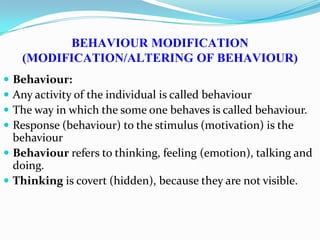 BEHAVIOUR MODIFICATION
(MODIFICATION/ALTERING OF BEHAVIOUR)
 Behaviour:
 Any activity of the individual is called behaviour
 The way in which the some one behaves is called behaviour.
 Response (behaviour) to the stimulus (motivation) is the
behaviour
 Behaviour refers to thinking, feeling (emotion), talking and
doing.
 Thinking is covert (hidden), because they are not visible.
 