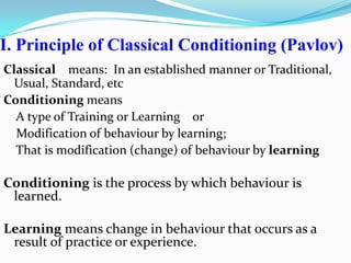 I. Principle of Classical Conditioning (Pavlov)
Classical means: In an established manner or Traditional,
Usual, Standard, etc
Conditioning means
A type of Training or Learning or
Modification of behaviour by learning;
That is modification (change) of behaviour by learning
Conditioning is the process by which behaviour is
learned.
Learning means change in behaviour that occurs as a
result of practice or experience.
 