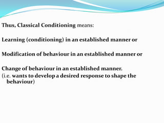 Thus, Classical Conditioning means:
Learning (conditioning) in an established manner or
Modification of behaviour in an established manner or
Change of behaviour in an established manner.
(i.e. wants to develop a desired response to shape the
behaviour)
 