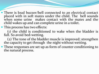  There is loud buzzer/bell connected to an electrical contact
placed with in soft mates under the child. The bell sounds
when some urine makes contact with the mates and the
child wakes up and can complete urine in a toilet.
 This process has two effects:
(1) the child is conditioned to wake when the bladder is
full. So avoid bed-wetting.
(2) The tone of the bladder muscle is improved; strengthen
the capacity to get through the night without wetting.
 These responses are set up as form of counter conditioning to
the natural process.
 