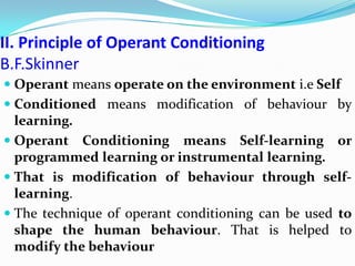 II. Principle of Operant Conditioning
B.F.Skinner
 Operant means operate on the environment i.e Self
 Conditioned means modification of behaviour by
learning.
 Operant Conditioning means Self-learning or
programmed learning or instrumental learning.
 That is modification of behaviour through self-
learning.
 The technique of operant conditioning can be used to
shape the human behaviour. That is helped to
modify the behaviour
 