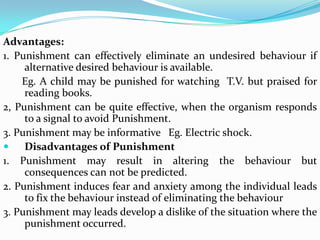 Advantages:
1. Punishment can effectively eliminate an undesired behaviour if
alternative desired behaviour is available.
Eg. A child may be punished for watching T.V. but praised for
reading books.
2, Punishment can be quite effective, when the organism responds
to a signal to avoid Punishment.
3. Punishment may be informative Eg. Electric shock.
 Disadvantages of Punishment
1. Punishment may result in altering the behaviour but
consequences can not be predicted.
2. Punishment induces fear and anxiety among the individual leads
to fix the behaviour instead of eliminating the behaviour
3. Punishment may leads develop a dislike of the situation where the
punishment occurred.
 