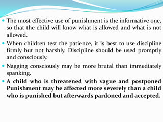  The most effective use of punishment is the informative one,
so that the child will know what is allowed and what is not
allowed.
 When children test the patience, it is best to use discipline
firmly but not harshly. Discipline should be used promptly
and consciously.
 Nagging consciously may be more brutal than immediately
spanking.
 A child who is threatened with vague and postponed
Punishment may be affected more severely than a child
who is punished but afterwards pardoned and accepted.
 