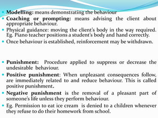  Modelling: means demonstrating the behaviour
 Coaching or prompting: means advising the client about
appropriate behaviour.
 Physical guidance: moving the client’s body in the way required.
Eg. Piano teacher positions a student’s body and hand correctly.
 Once behaviour is established, reinforcement may be withdrawn.
 Punishment: Procedure applied to suppress or decrease the
undesirable behaviour.
 Positive punishment: When unpleasant consequences follow,
are immediately related to and reduce behaviour. This is called
positive punishment.
 Negative punishment is the removal of a pleasant part of
someone’s life unless they perform behaviour.
 Eg. Permission to eat ice cream is denied to a children whenever
they refuse to do their homework from school.
 