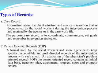 Types of Records:
1. Case Record:
Information about the client situation and service transaction that is
documented by the social workers during the intervention process
and retained by the agency or in the case work file.
The purpose case record is to co-ordinate, communicate, set goals
and remember intervention strategies.
2. Person Oriented Records (POP)
A format used by the social workers and some agencies to keep
specific, accountable and goal directed records of the intervention
process with each client. An adaptation of the physician’s problem
oriented record (POP) the person oriented record contains an initial
data base, treatment plan, assessment, progress notes and progress
review.
 