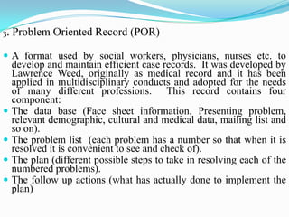 3. Problem Oriented Record (POR)
 A format used by social workers, physicians, nurses etc. to
develop and maintain efficient case records. It was developed by
Lawrence Weed, originally as medical record and it has been
applied in multidisciplinary conducts and adopted for the needs
of many different professions. This record contains four
component:
 The data base (Face sheet information, Presenting problem,
relevant demographic, cultural and medical data, mailing list and
so on).
 The problem list (each problem has a number so that when it is
resolved it is convenient to see and check of).
 The plan (different possible steps to take in resolving each of the
numbered problems).
 The follow up actions (what has actually done to implement the
plan)
 