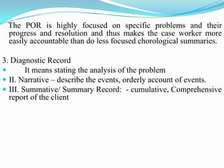 The POR is highly focused on specific problems and their
progress and resolution and thus makes the case worker more
easily accountable than do less focused chorological summaries.
3. Diagnostic Record
 It means stating the analysis of the problem
 II. Narrative – describe the events, orderly account of events.
 III. Summative/ Summary Record: - cumulative, Comprehensive
report of the client
 