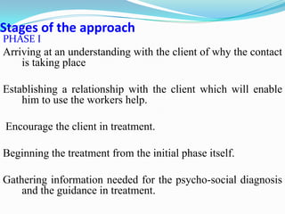 Stages of the approach
PHASE I
Arriving at an understanding with the client of why the contact
is taking place
Establishing a relationship with the client which will enable
him to use the workers help.
Encourage the client in treatment.
Beginning the treatment from the initial phase itself.
Gathering information needed for the psycho-social diagnosis
and the guidance in treatment.
 
