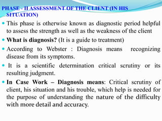 PHASE - II ASSESSMENT OF THE CLIENT (IN HIS
SITUATION)
 This phase is otherwise known as diagnostic period helpful
to assess the strength as well as the weakness of the client
 What is diagnosis? (It is a guide to treatment)
 According to Webster : Diagnosis means recognizing
disease from its symptoms.
 It is a scientific determination critical scrutiny or its
resulting judgment.
 In Case Work – Diagnosis means: Critical scrutiny of
client, his situation and his trouble, which help is needed for
the purpose of understanding the nature of the difficulty
with more detail and accuracy.
 