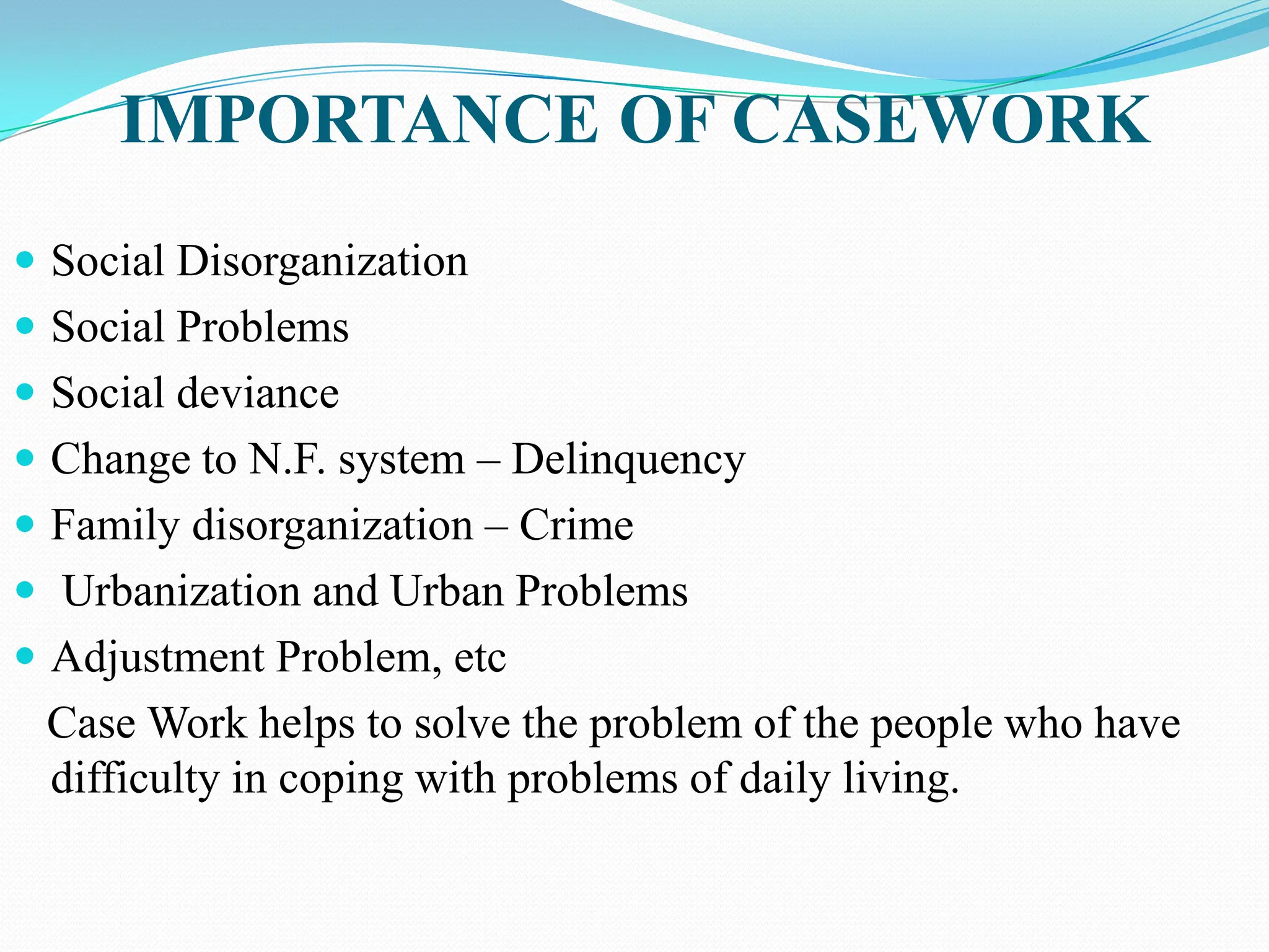 IMPORTANCE OF CASEWORK
 Social Disorganization
 Social Problems
 Social deviance
 Change to N.F. system – Delinquency
 Family disorganization – Crime
 Urbanization and Urban Problems
 Adjustment Problem, etc
Case Work helps to solve the problem of the people who have
difficulty in coping with problems of daily living.
 