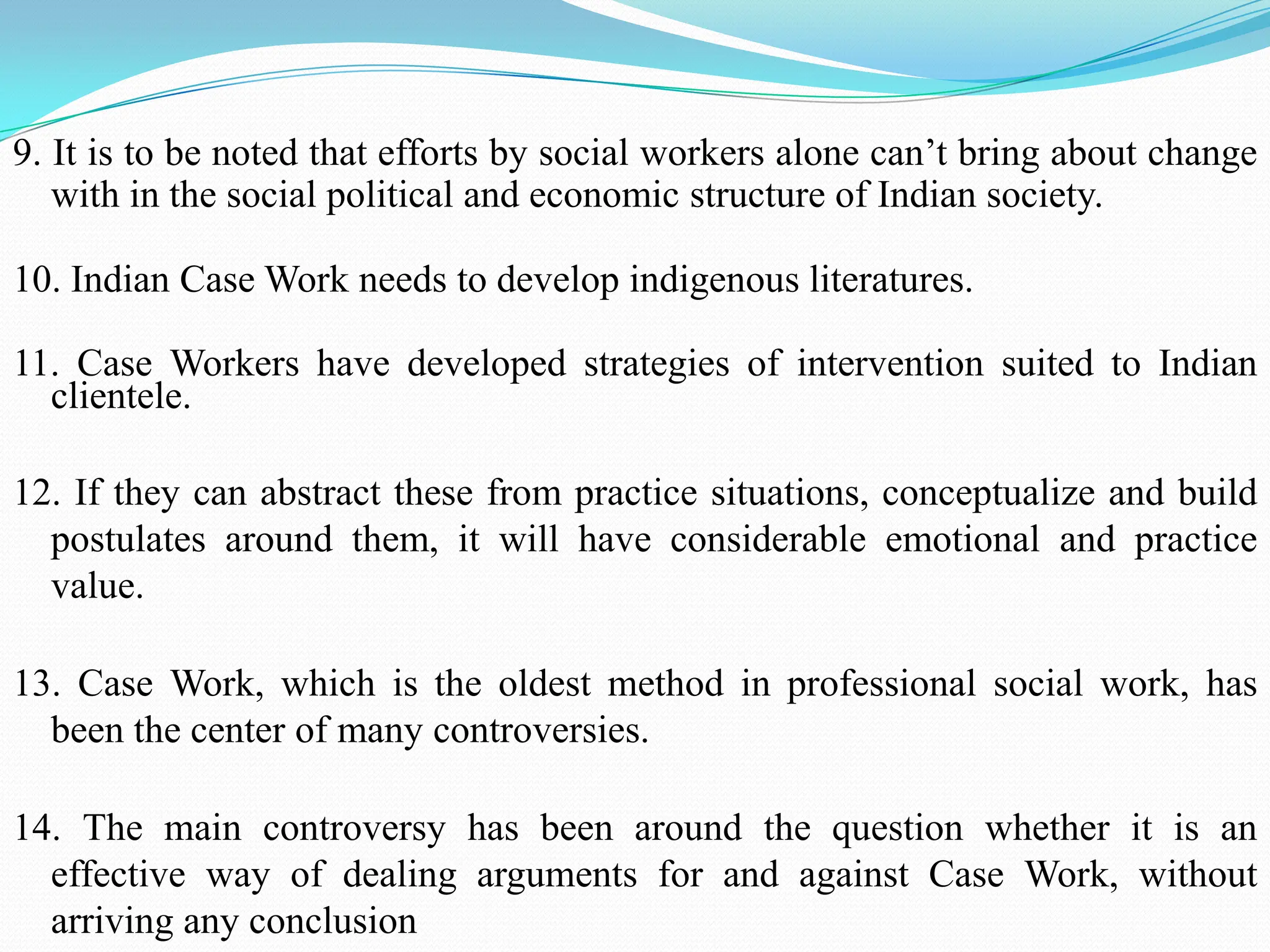 9. It is to be noted that efforts by social workers alone can‟t bring about change
with in the social political and economic structure of Indian society.
10. Indian Case Work needs to develop indigenous literatures.
11. Case Workers have developed strategies of intervention suited to Indian
clientele.
12. If they can abstract these from practice situations, conceptualize and build
postulates around them, it will have considerable emotional and practice
value.
13. Case Work, which is the oldest method in professional social work, has
been the center of many controversies.
14. The main controversy has been around the question whether it is an
effective way of dealing arguments for and against Case Work, without
arriving any conclusion
 