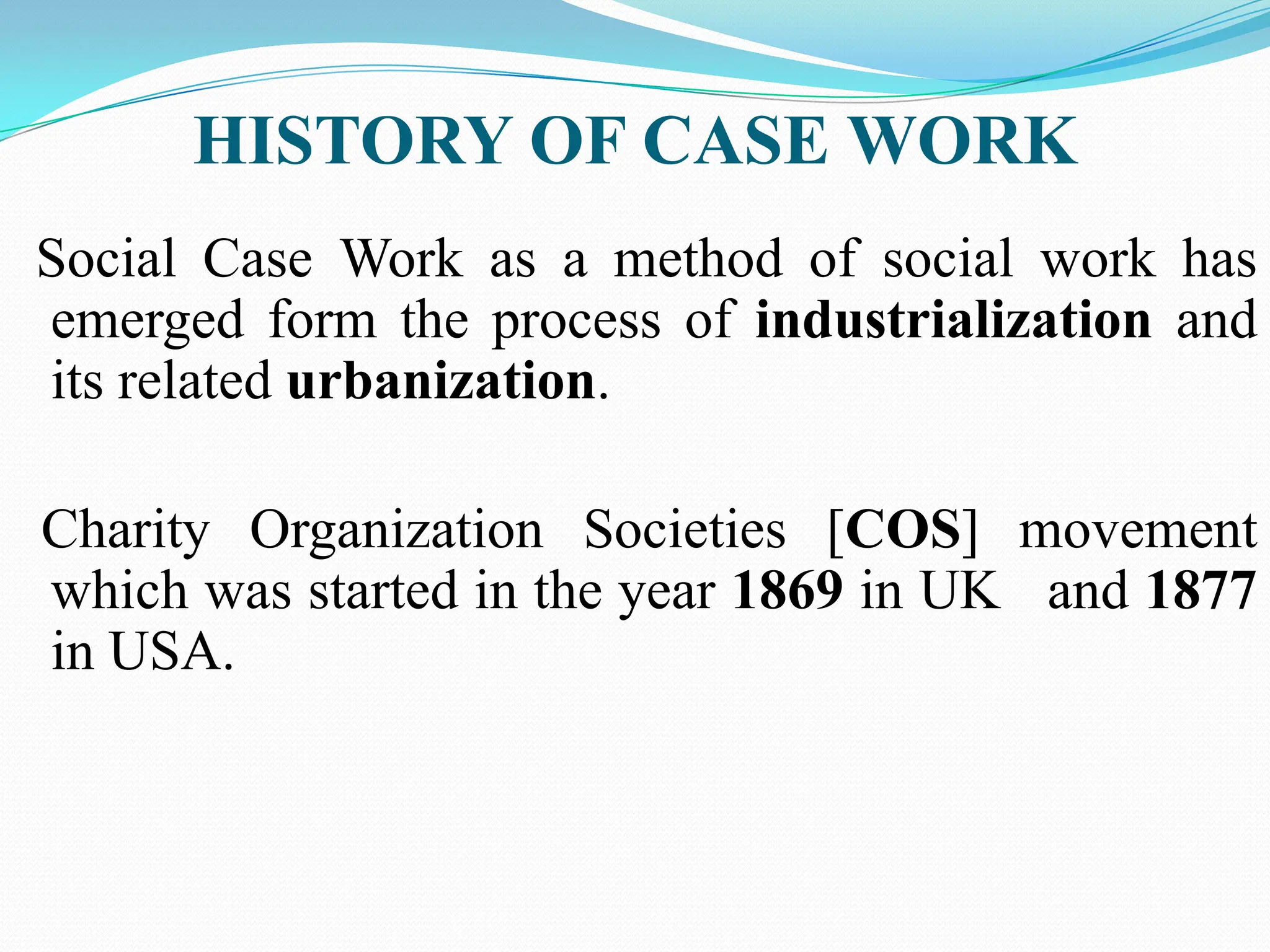 HISTORY OF CASE WORK
Social Case Work as a method of social work has
emerged form the process of industrialization and
its related urbanization.
Charity Organization Societies [COS] movement
which was started in the year 1869 in UK and 1877
in USA.
 