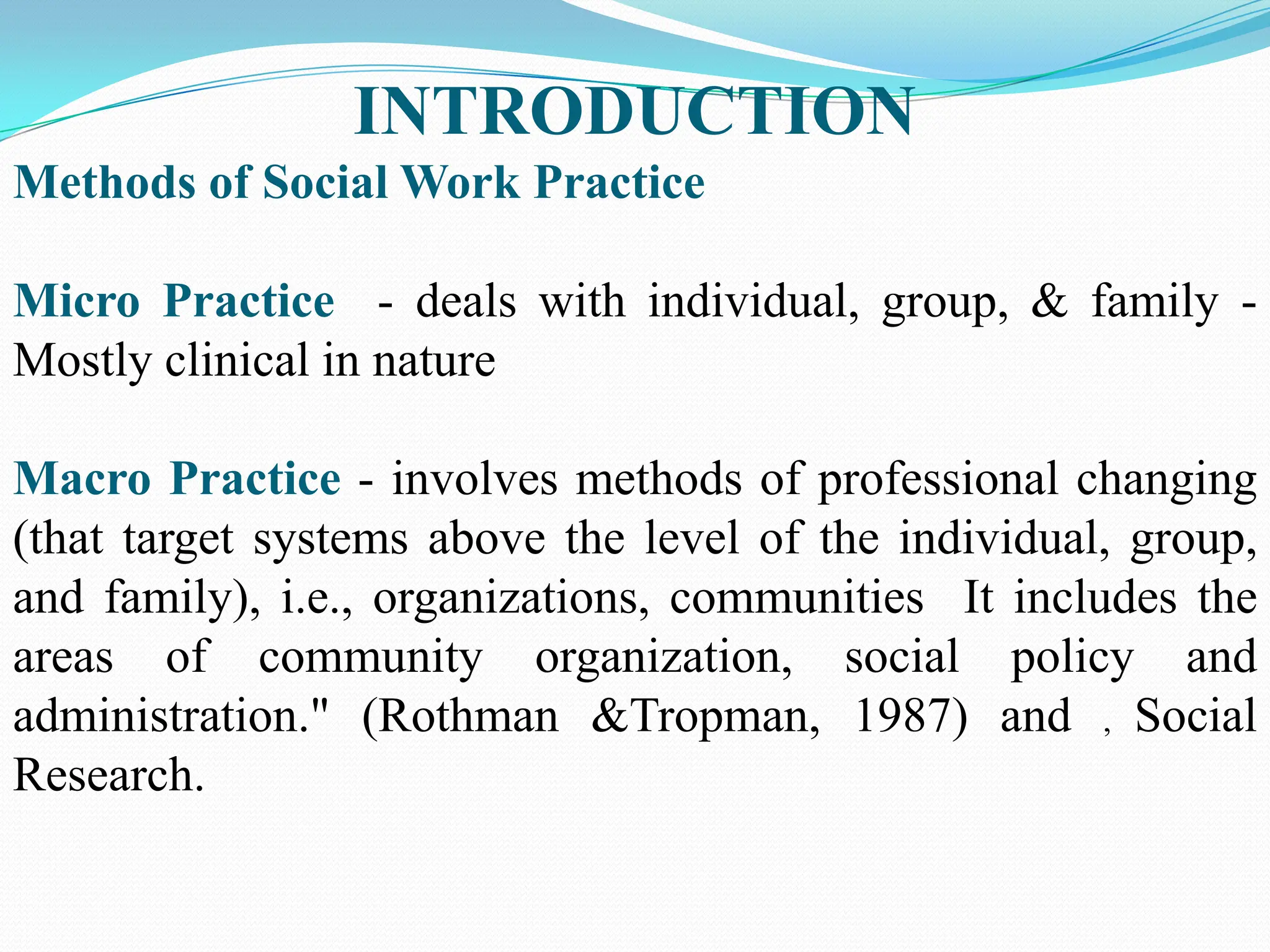 INTRODUCTION
Methods of Social Work Practice
Micro Practice - deals with individual, group, & family -
Mostly clinical in nature
Macro Practice - involves methods of professional changing
(that target systems above the level of the individual, group,
and family), i.e., organizations, communities It includes the
areas of community organization, social policy and
administration." (Rothman &Tropman, 1987) and , Social
Research.
 
