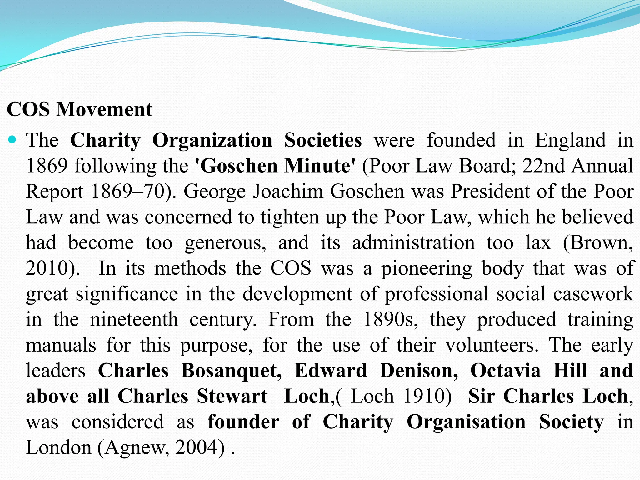 COS Movement
 The Charity Organization Societies were founded in England in
1869 following the 'Goschen Minute' (Poor Law Board; 22nd Annual
Report 1869–70). George Joachim Goschen was President of the Poor
Law and was concerned to tighten up the Poor Law, which he believed
had become too generous, and its administration too lax (Brown,
2010). In its methods the COS was a pioneering body that was of
great significance in the development of professional social casework
in the nineteenth century. From the 1890s, they produced training
manuals for this purpose, for the use of their volunteers. The early
leaders Charles Bosanquet, Edward Denison, Octavia Hill and
above all Charles Stewart Loch,( Loch 1910) Sir Charles Loch,
was considered as founder of Charity Organisation Society in
London (Agnew, 2004) .
 
