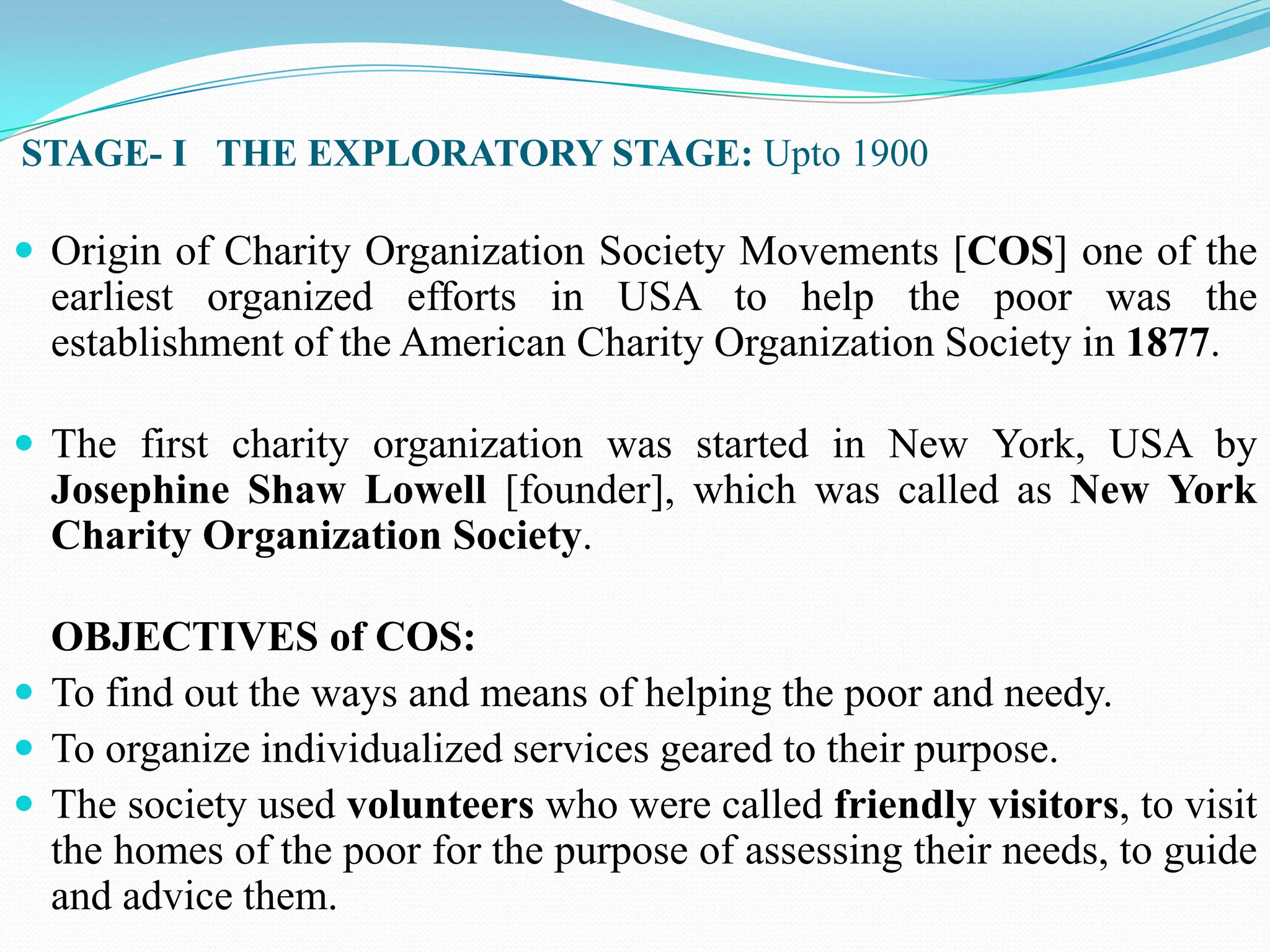 STAGE- I THE EXPLORATORY STAGE: Upto 1900
 Origin of Charity Organization Society Movements [COS] one of the
earliest organized efforts in USA to help the poor was the
establishment of the American Charity Organization Society in 1877.
 The first charity organization was started in New York, USA by
Josephine Shaw Lowell [founder], which was called as New York
Charity Organization Society.
OBJECTIVES of COS:
 To find out the ways and means of helping the poor and needy.
 To organize individualized services geared to their purpose.
 The society used volunteers who were called friendly visitors, to visit
the homes of the poor for the purpose of assessing their needs, to guide
and advice them.
 
