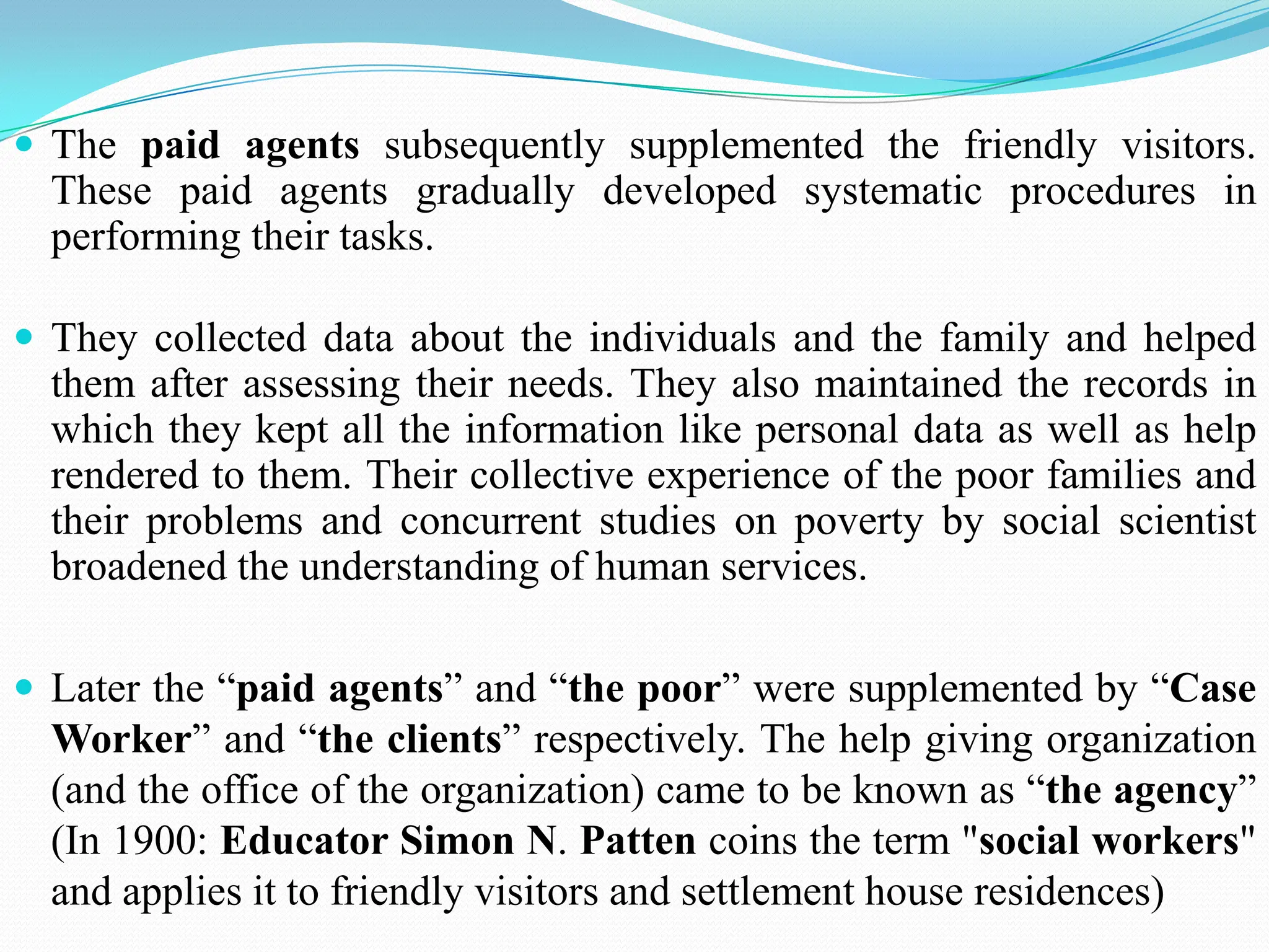  The paid agents subsequently supplemented the friendly visitors.
These paid agents gradually developed systematic procedures in
performing their tasks.
 They collected data about the individuals and the family and helped
them after assessing their needs. They also maintained the records in
which they kept all the information like personal data as well as help
rendered to them. Their collective experience of the poor families and
their problems and concurrent studies on poverty by social scientist
broadened the understanding of human services.
 Later the “paid agents” and “the poor” were supplemented by “Case
Worker” and “the clients” respectively. The help giving organization
(and the office of the organization) came to be known as “the agency”
(In 1900: Educator Simon N. Patten coins the term "social workers"
and applies it to friendly visitors and settlement house residences)
 