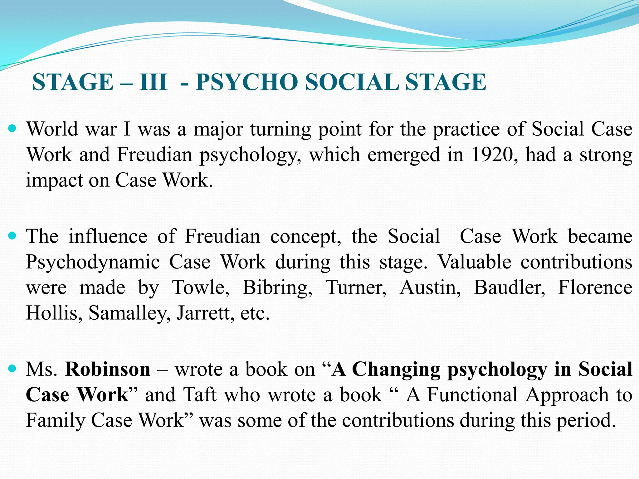 STAGE – III - PSYCHO SOCIAL STAGE
 World war I was a major turning point for the practice of Social Case
Work and Freudian psychology, which emerged in 1920, had a strong
impact on Case Work.
 The influence of Freudian concept, the Social Case Work became
Psychodynamic Case Work during this stage. Valuable contributions
were made by Towle, Bibring, Turner, Austin, Baudler, Florence
Hollis, Samalley, Jarrett, etc.
 Ms. Robinson – wrote a book on “A Changing psychology in Social
Case Work” and Taft who wrote a book “ A Functional Approach to
Family Case Work” was some of the contributions during this period.
 
