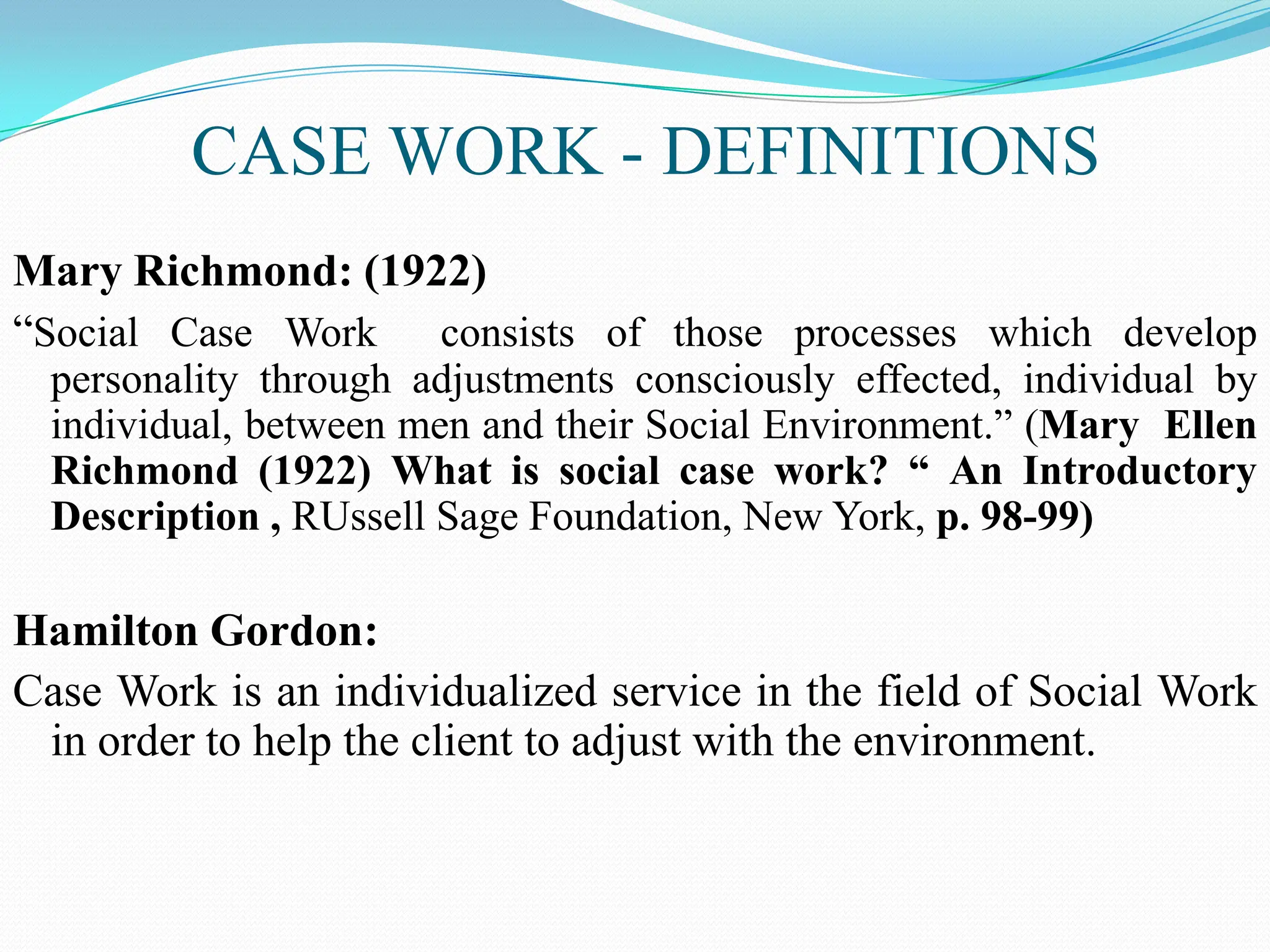 CASE WORK - DEFINITIONS
Mary Richmond: (1922)
“Social Case Work consists of those processes which develop
personality through adjustments consciously effected, individual by
individual, between men and their Social Environment.” (Mary Ellen
Richmond (1922) What is social case work? “ An Introductory
Description , RUssell Sage Foundation, New York, p. 98-99)
Hamilton Gordon:
Case Work is an individualized service in the field of Social Work
in order to help the client to adjust with the environment.
 