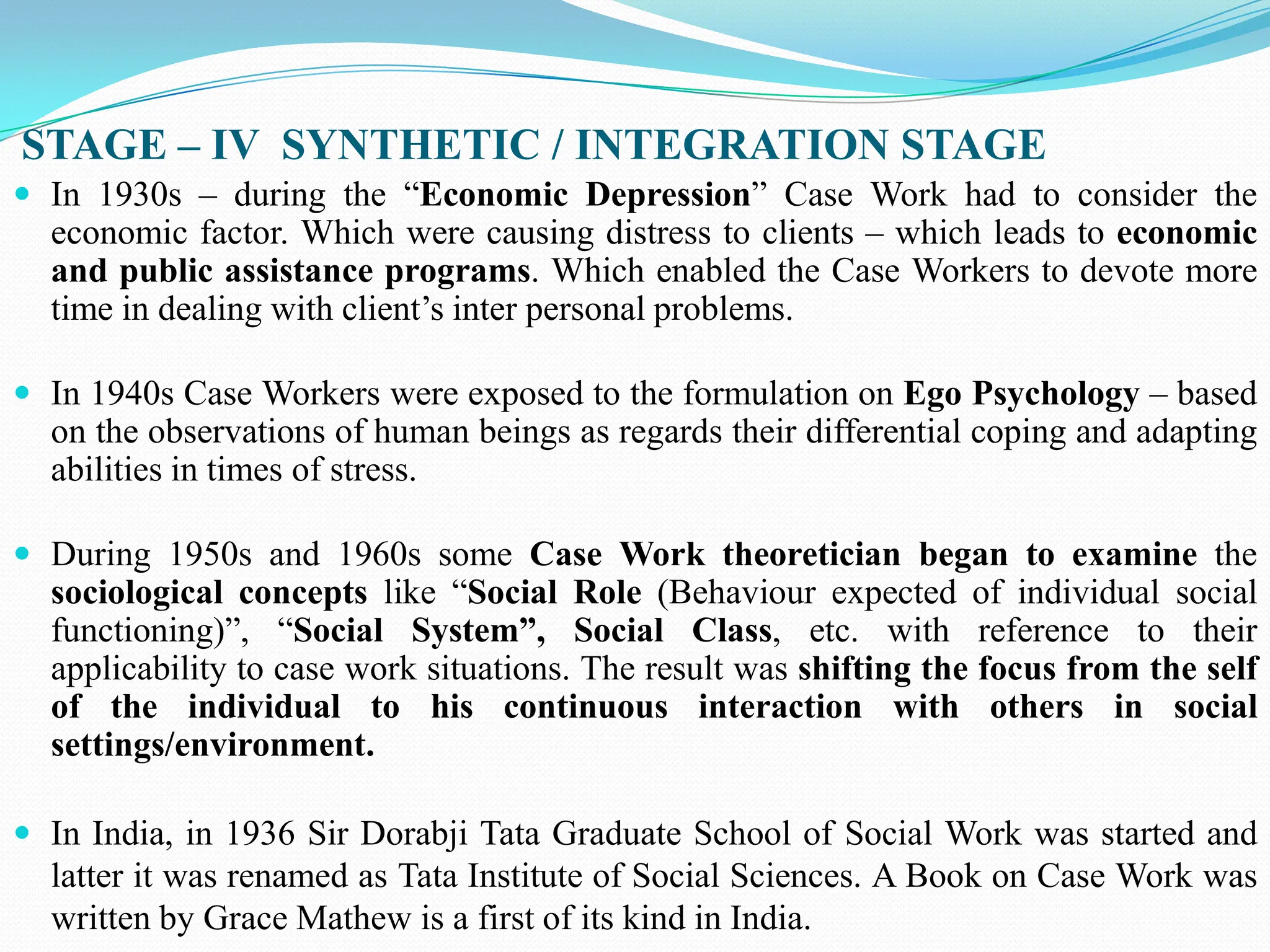 STAGE – IV SYNTHETIC / INTEGRATION STAGE
 In 1930s – during the “Economic Depression” Case Work had to consider the
economic factor. Which were causing distress to clients – which leads to economic
and public assistance programs. Which enabled the Case Workers to devote more
time in dealing with client‟s inter personal problems.
 In 1940s Case Workers were exposed to the formulation on Ego Psychology – based
on the observations of human beings as regards their differential coping and adapting
abilities in times of stress.
 During 1950s and 1960s some Case Work theoretician began to examine the
sociological concepts like “Social Role (Behaviour expected of individual social
functioning)”, “Social System”, Social Class, etc. with reference to their
applicability to case work situations. The result was shifting the focus from the self
of the individual to his continuous interaction with others in social
settings/environment.
 In India, in 1936 Sir Dorabji Tata Graduate School of Social Work was started and
latter it was renamed as Tata Institute of Social Sciences. A Book on Case Work was
written by Grace Mathew is a first of its kind in India.
 