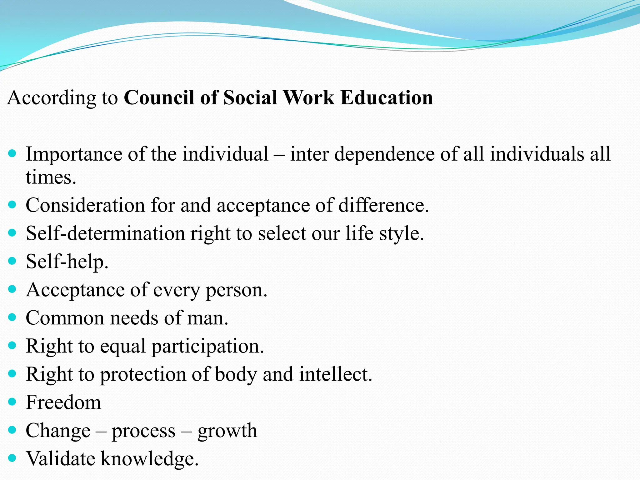 According to Council of Social Work Education
 Importance of the individual – inter dependence of all individuals all
times.
 Consideration for and acceptance of difference.
 Self-determination right to select our life style.
 Self-help.
 Acceptance of every person.
 Common needs of man.
 Right to equal participation.
 Right to protection of body and intellect.
 Freedom
 Change – process – growth
 Validate knowledge.
 