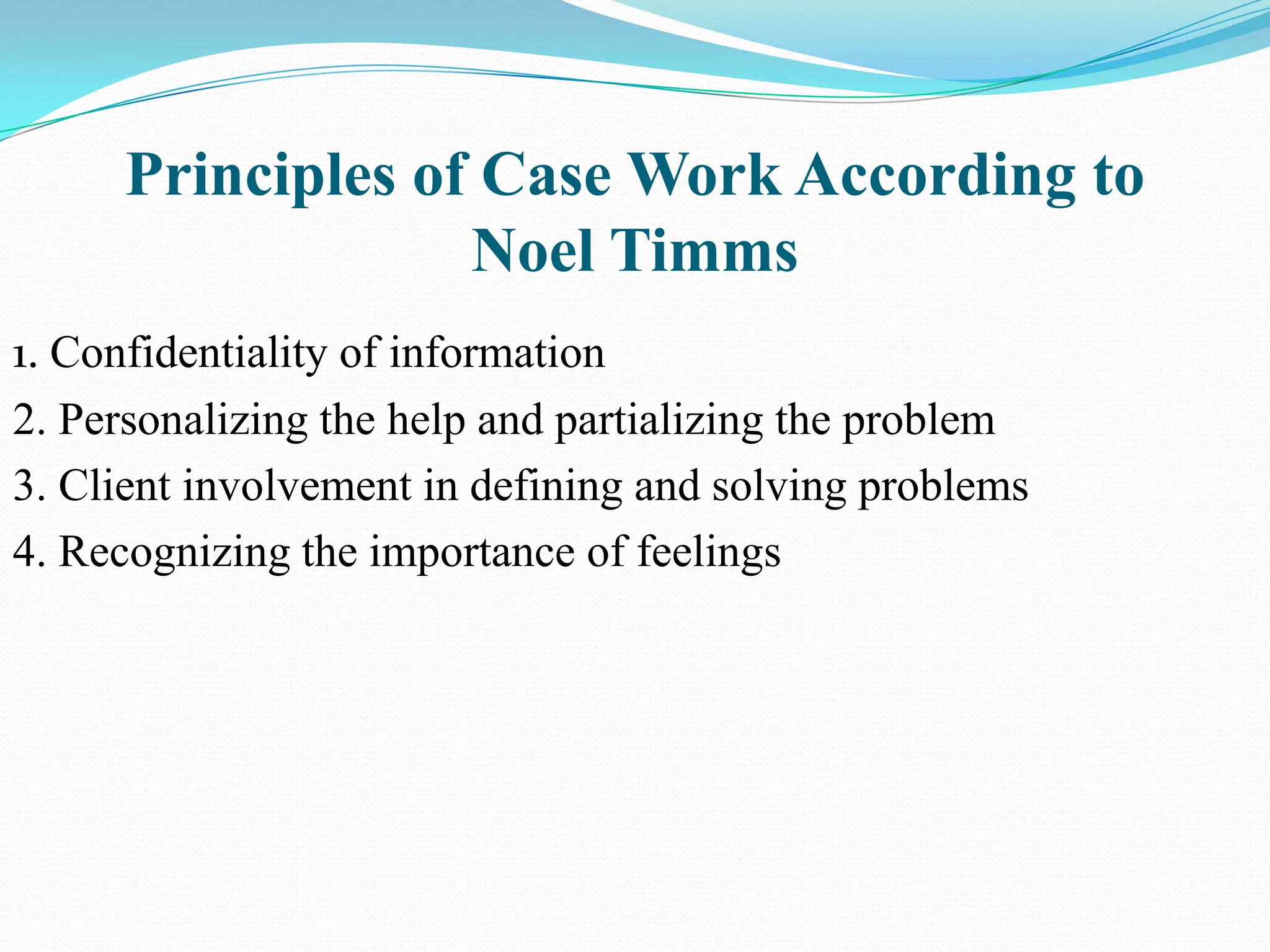 Principles of Case Work According to
Noel Timms
1. Confidentiality of information
2. Personalizing the help and partializing the problem
3. Client involvement in defining and solving problems
4. Recognizing the importance of feelings
 