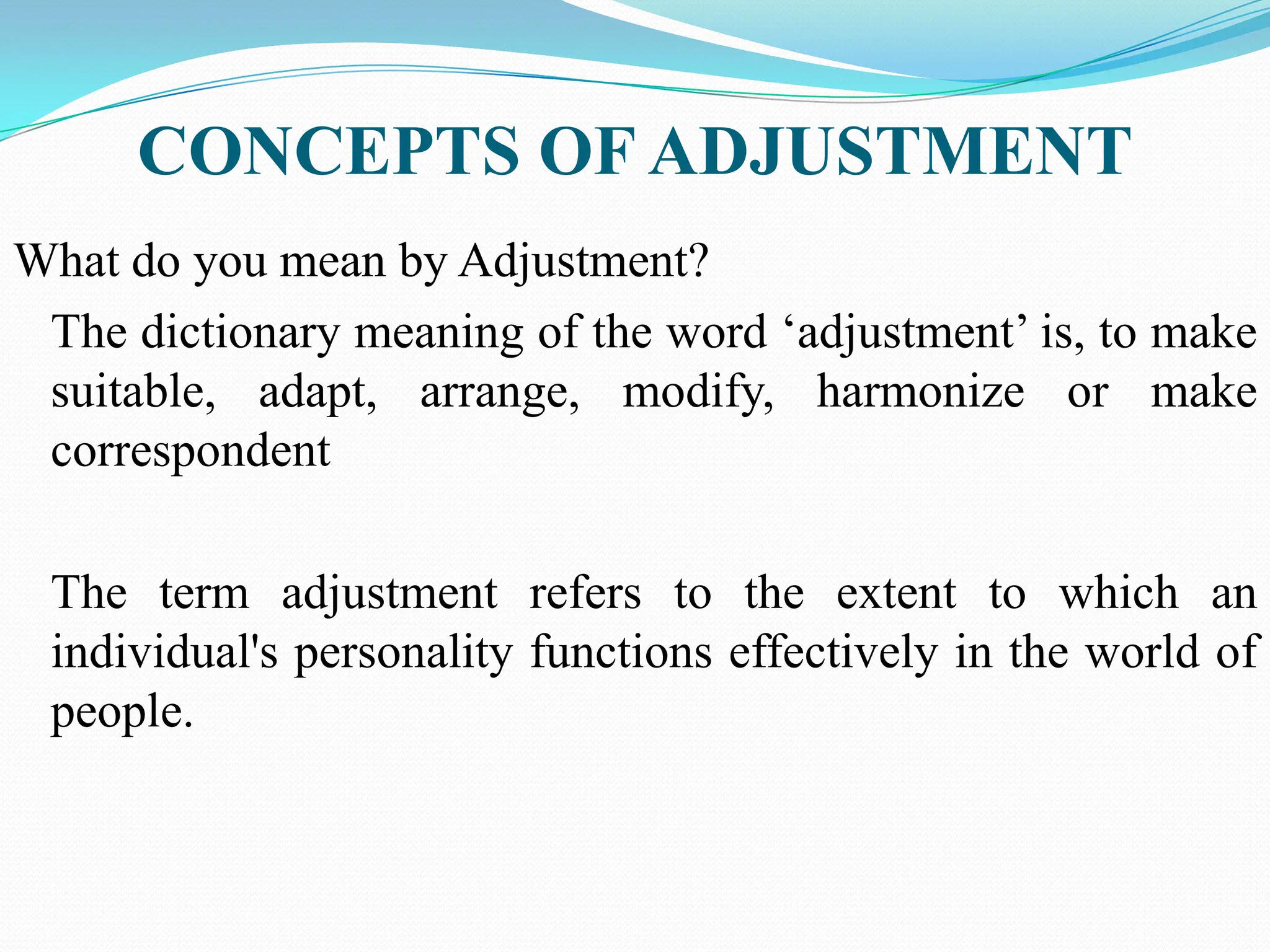 CONCEPTS OF ADJUSTMENT
What do you mean by Adjustment?
The dictionary meaning of the word „adjustment‟ is, to make
suitable, adapt, arrange, modify, harmonize or make
correspondent
The term adjustment refers to the extent to which an
individual's personality functions effectively in the world of
people.
 